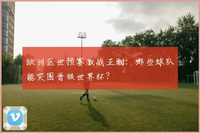 欧洲区世预赛激战正酣:哪些球队能突围晋级世界杯?