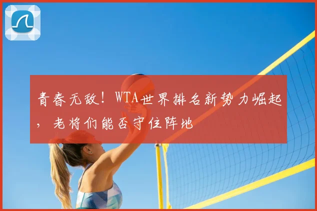 青春无敌！WTA世界排名新势力崛起，老将们能否守住阵地