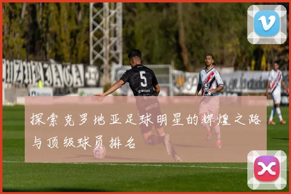 探索克罗地亚足球明星的辉煌之路与顶级球员排名