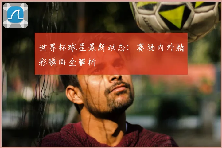 世界杯球星最新动态：赛场内外精彩瞬间全解析