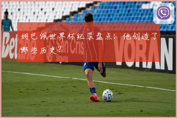 姆巴佩世界杯纪录盘点：他创造了哪些历史？